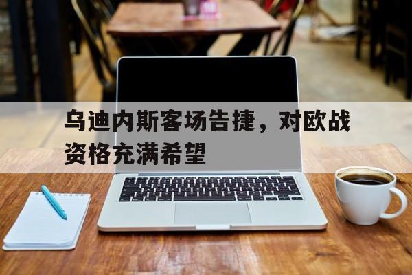 关于乌迪内斯客场告捷，对欧战资格充满希望的信息